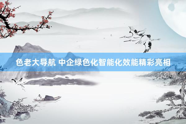 色老大导航 中企绿色化智能化效能精彩亮相