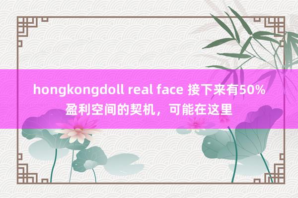 hongkongdoll real face 接下来有50%盈利空间的契机，可能在这里