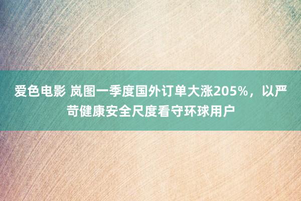 爱色电影 岚图一季度国外订单大涨205%，以严苛健康安全尺度看守环球用户