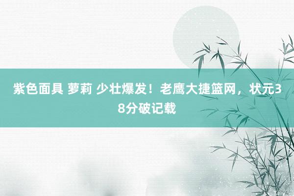 紫色面具 萝莉 少壮爆发！老鹰大捷篮网，状元38分破记载