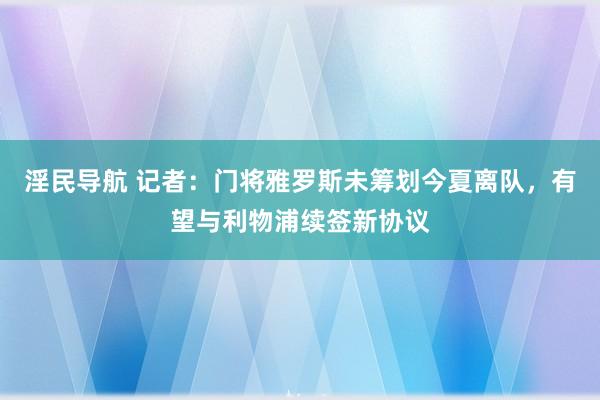 淫民导航 记者：门将雅罗斯未筹划今夏离队，有望与利物浦续签新协议