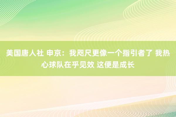 美国唐人社 申京：我咫尺更像一个指引者了 我热心球队在乎见效 这便是成长