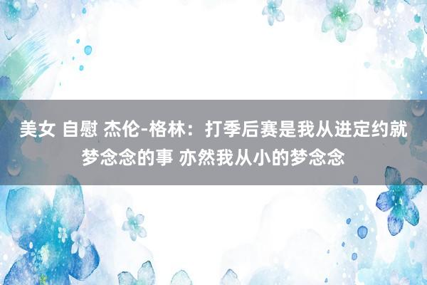 美女 自慰 杰伦-格林：打季后赛是我从进定约就梦念念的事 亦然我从小的梦念念