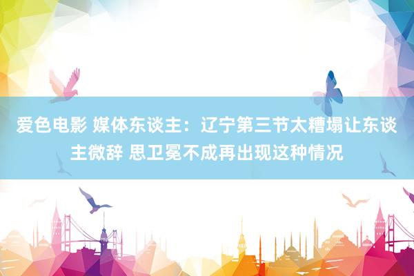 爱色电影 媒体东谈主：辽宁第三节太糟塌让东谈主微辞 思卫冕不成再出现这种情况