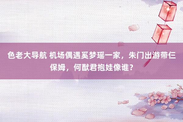 色老大导航 机场偶遇奚梦瑶一家，朱门出游带仨保姆，何猷君抱娃像谁？