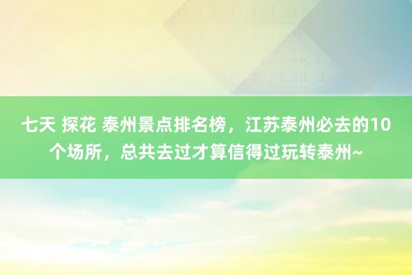 七天 探花 泰州景点排名榜，江苏泰州必去的10个场所，总共去过才算信得过玩转泰州~