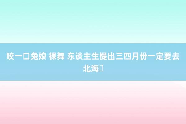 咬一口兔娘 裸舞 东谈主生提出三四月份一定要去北海❗
