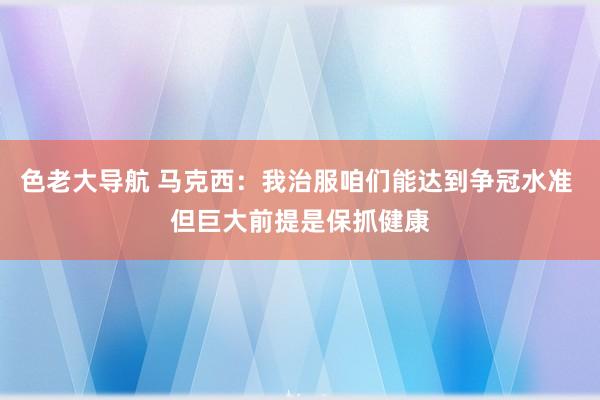 色老大导航 马克西：我治服咱们能达到争冠水准 但巨大前提是保抓健康