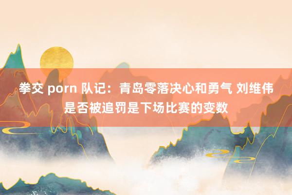 拳交 porn 队记：青岛零落决心和勇气 刘维伟是否被追罚是下场比赛的变数