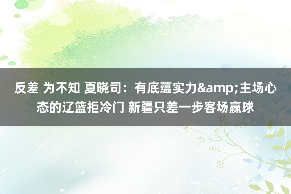 反差 为不知 夏晓司：有底蕴实力&主场心态的辽篮拒冷门 新疆只差一步客场赢球