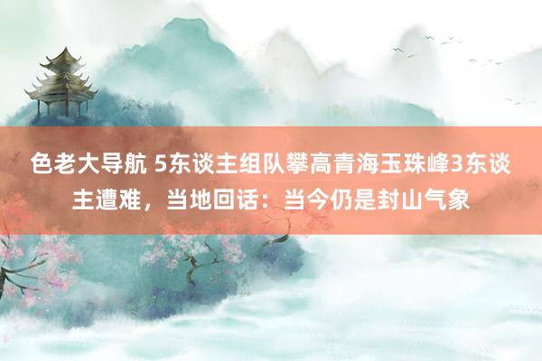 色老大导航 5东谈主组队攀高青海玉珠峰3东谈主遭难，当地回话：当今仍是封山气象