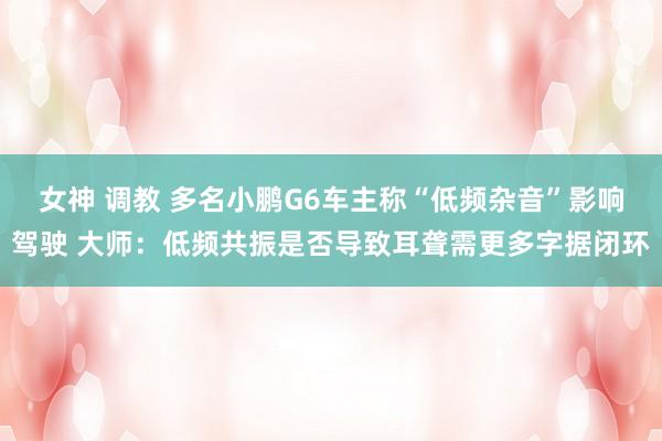 女神 调教 多名小鹏G6车主称“低频杂音”影响驾驶 大师：低频共振是否导致耳聋需更多字据闭环