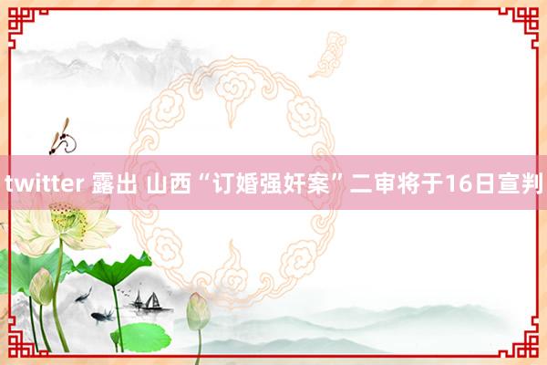 twitter 露出 山西“订婚强奸案”二审将于16日宣判