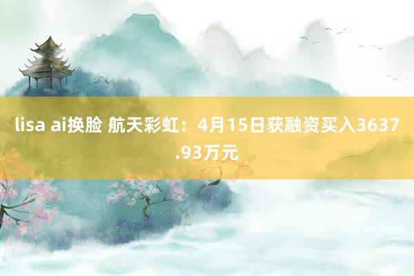lisa ai换脸 航天彩虹：4月15日获融资买入3637.93万元