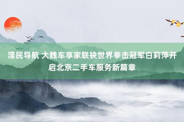 淫民导航 大魏车享家联袂世界拳击冠军白莉萍开启北京二手车服务新篇章