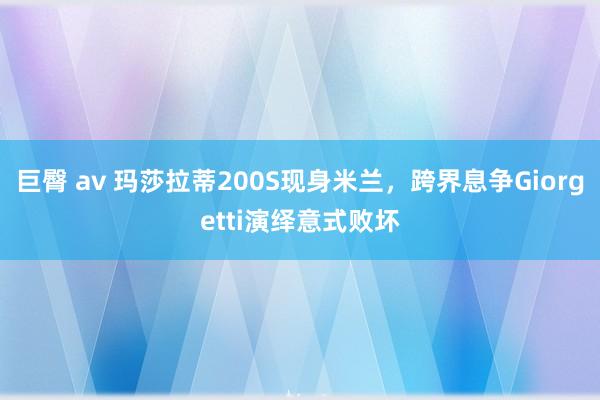 巨臀 av 玛莎拉蒂200S现身米兰，跨界息争Giorgetti演绎意式败坏