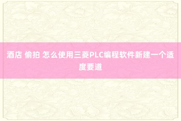 酒店 偷拍 怎么使用三菱PLC编程软件新建一个适度要道