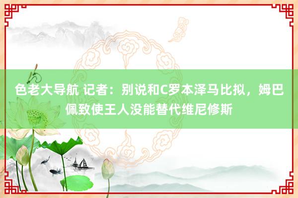 色老大导航 记者：别说和C罗本泽马比拟，姆巴佩致使王人没能替代维尼修斯
