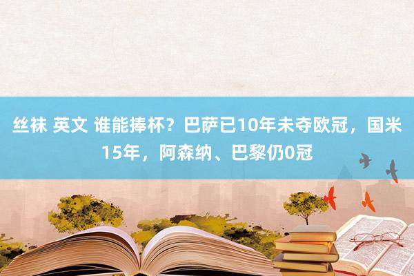 丝袜 英文 谁能捧杯?巴萨已10年未夺欧冠,国米15年,阿森纳、巴黎仍0冠