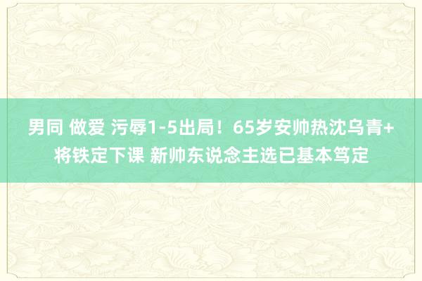 男同 做爱 污辱1-5出局！65岁安帅热沈乌青+将铁定下课 新帅东说念主选已基本笃定