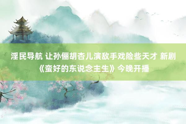 淫民导航 让孙俪胡杏儿演敌手戏险些天才 新剧《蛮好的东说念主生》今晚开播