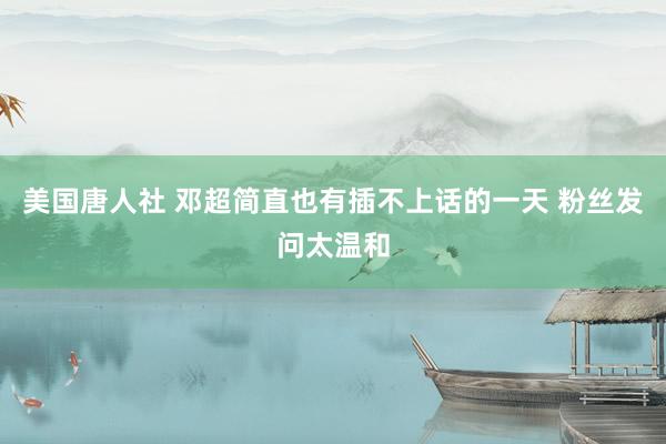 美国唐人社 邓超简直也有插不上话的一天 粉丝发问太温和