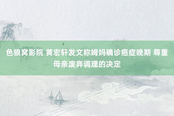 色狼窝影院 黄宏轩发文称姆妈确诊癌症晚期 尊重母亲废弃调理的决定