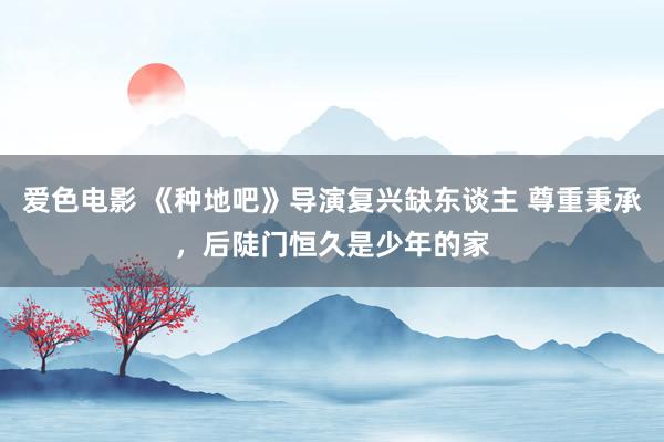 爱色电影 《种地吧》导演复兴缺东谈主 尊重秉承，后陡门恒久是少年的家
