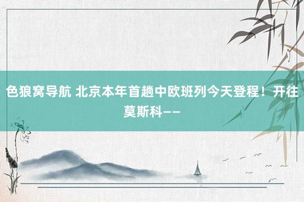 色狼窝导航 北京本年首趟中欧班列今天登程！开往莫斯科——