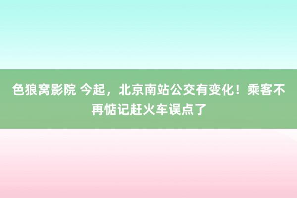 色狼窝影院 今起，北京南站公交有变化！乘客不再惦记赶火车误点了