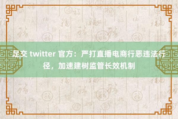 足交 twitter 官方：严打直播电商行恶违法行径，加速建树监管长效机制