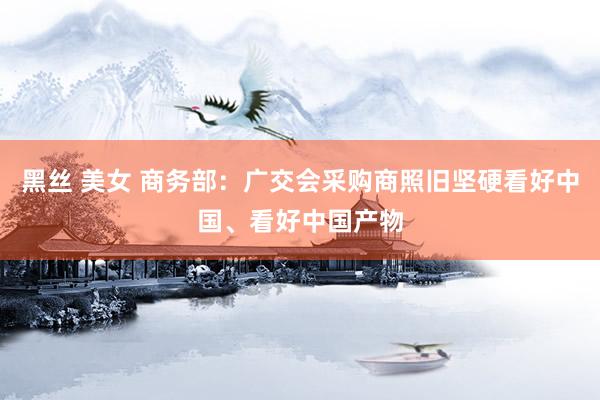黑丝 美女 商务部：广交会采购商照旧坚硬看好中国、看好中国产物
