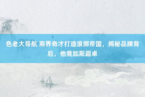 色老大导航 商界奇才打造浪掷帝国，揭秘品牌背后，他竟如斯超卓