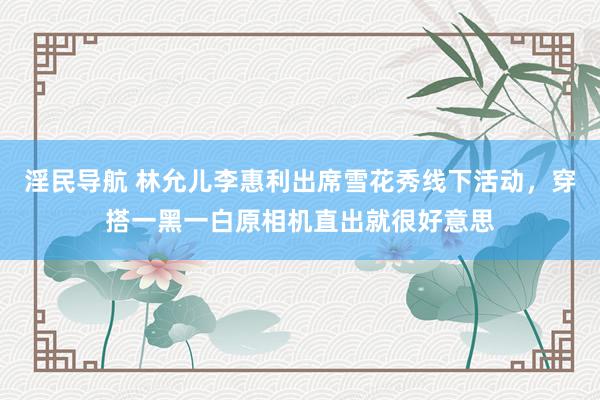 淫民导航 林允儿李惠利出席雪花秀线下活动，穿搭一黑一白原相机直出就很好意思