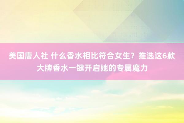 美国唐人社 什么香水相比符合女生？推选这6款大牌香水一键开启她的专属魔力