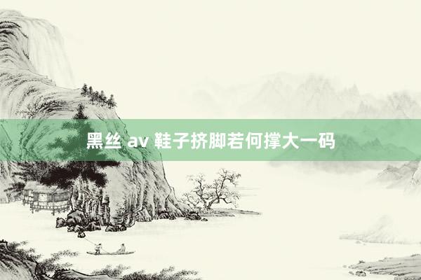 黑丝 av 鞋子挤脚若何撑大一码