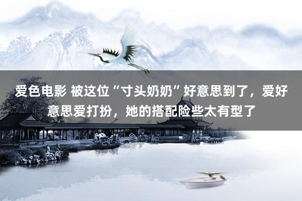 爱色电影 被这位“寸头奶奶”好意思到了，爱好意思爱打扮，她的搭配险些太有型了
