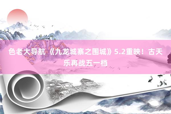 色老大导航 《九龙城寨之围城》5.2重映！古天乐再战五一档