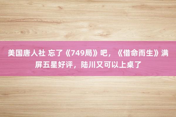 美国唐人社 忘了《749局》吧，《借命而生》满屏五星好评，陆川又可以上桌了