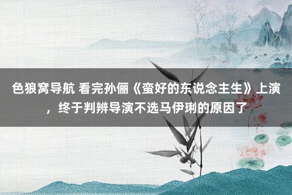 色狼窝导航 看完孙俪《蛮好的东说念主生》上演，终于判辨导演不选马伊琍的原因了