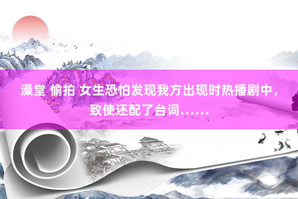 澡堂 偷拍 女生恐怕发现我方出现时热播剧中，致使还配了台词……