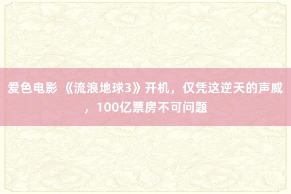 爱色电影 《流浪地球3》开机，仅凭这逆天的声威，100亿票房不可问题