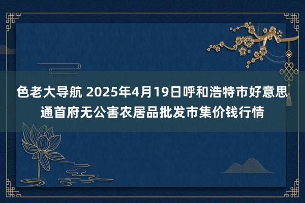 色老大导航 2025年4月19日呼和浩特市好意思通首府无公害农居品批发市集价钱行情