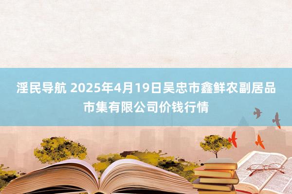 淫民导航 2025年4月19日吴忠市鑫鲜农副居品市集有限公司价钱行情