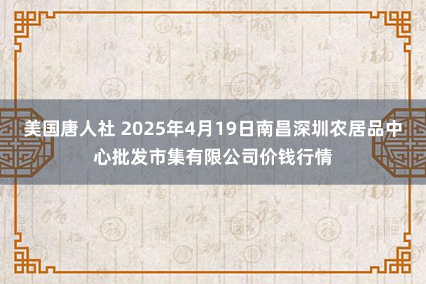 美国唐人社 2025年4月19日南昌深圳农居品中心批发市集有限公司价钱行情
