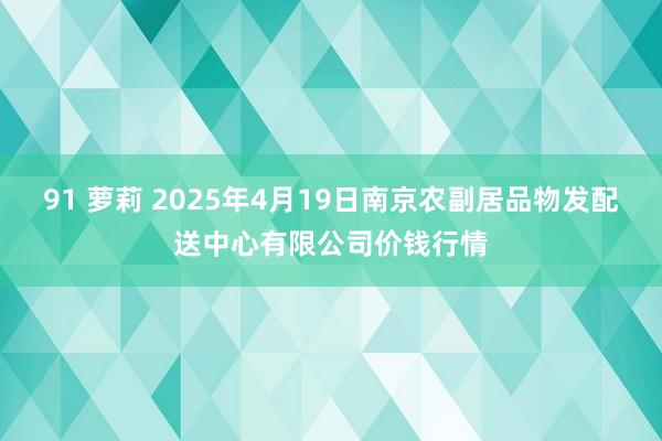 91 萝莉 2025年4月19日南京农副居品物发配送中心有限公司价钱行情