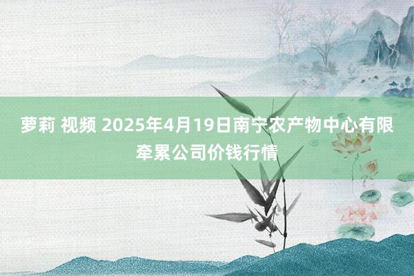 萝莉 视频 2025年4月19日南宁农产物中心有限牵累公司价钱行情
