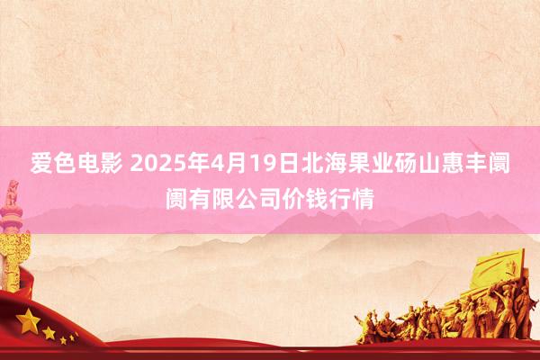 爱色电影 2025年4月19日北海果业砀山惠丰阛阓有限公司价钱行情
