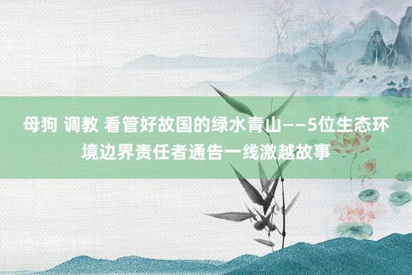 母狗 调教 看管好故国的绿水青山——5位生态环境边界责任者通告一线激越故事