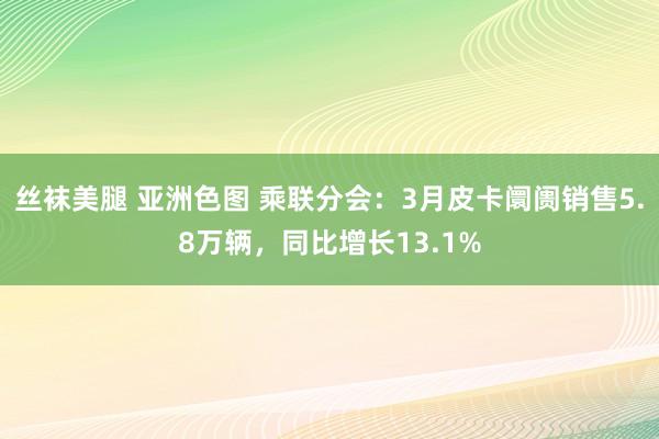 丝袜美腿 亚洲色图 乘联分会：3月皮卡阛阓销售5.8万辆，同比增长13.1%